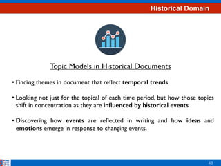 Historical Domain
43
• Finding themes in document that reﬂect temporal trends 
• Looking not just for the topical of each time period, but how those topics
shift in concentration as they are inﬂuenced by historical events  
• Discovering how events are reﬂected in writing and how ideas and
emotions emerge in response to changing events.
Topic Models in Historical Documents
 