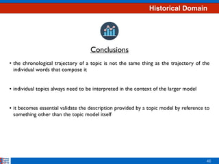46
• the chronological trajectory of a topic is not the same thing as the trajectory of the
individual words that compose it 
 
• individual topics always need to be interpreted in the context of the larger model 
 
• it becomes essential validate the description provided by a topic model by reference to
something other than the topic model itself
Conclusions
Historical Domain
 