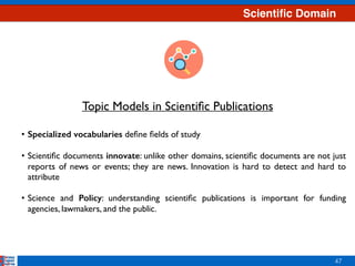 Scientiﬁc Domain
47
• Specialized vocabularies deﬁne ﬁelds of study 
• Scientiﬁc documents innovate: unlike other domains, scientiﬁc documents are not just
reports of news or events; they are news. Innovation is hard to detect and hard to
attribute 
• Science and Policy: understanding scientiﬁc publications is important for funding
agencies, lawmakers, and the public.
Topic Models in Scientiﬁc Publications
 