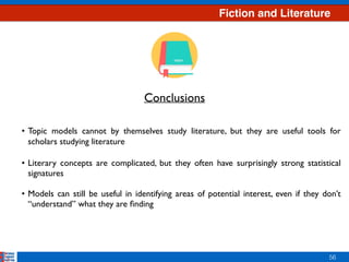 Fiction and Literature
56
• Topic models cannot by themselves study literature, but they are useful tools for
scholars studying literature  
• Literary concepts are complicated, but they often have surprisingly strong statistical
signatures
• Models can still be useful in identifying areas of potential interest, even if they don’t
“understand” what they are ﬁnding
Conclusions
 