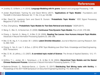 64
References
• Jurafsky, D., & Martin, J. H. (2016). Language Modeling with N- grams. Speech and Language Processing, 1–28. 
• Jordan Boyd-Graber, Yuening Hu and David Mimno (2017), "Applications of Topic Models", Foundations and
Trends® in Information Retrieval: Vol. 11: No. 2-3, pp 143-296 
• Blei, David M., Lawrence Carin and David B. Dunson. “Probabilistic Topic Models.” IEEE Signal Processing
Magazine 27 (2010): 55-65. 
• Zhai, ChengXiang. “Probabilistic Topic Models for Text Data Retrieval and Analysis.” SIGIR (2017). 
• Wang, C., Blei, D., & Heckerman, D. (2008). Continuous Time Dynamic Topic Models. Proc of UAI, 579–586. 
• Chang, J., Gerrish, S., Wang, C., & Blei, D. M. (2009). Reading Tea Leaves: How Humans Interpret Topic Models.
Advances in Neural Information Processing Systems 22, 288--296.  
• Blei, D. M., Ng, A. Y., & Jordan, M. I. (2003). Latent Dirichlet Allocation. Journal of Machine Learning Research, 3(4–
5), 993–1022.  
• Cheng, X., Yan, X., Lan, Y., & Guo, J. (2014). BTM: Topic Modeling over Short Texts. Knowledge and Data Engineering,
IEEE Transactions 
• Blei, D. M., & Lafferty, J. D. (2007). A correlated topic model of Science. The Annals of Applied Statistics, 1(1), 17–
35.  
• Grifﬁths, T. L., Jordan, M. I., Tenenbaum, J. B., & Blei, D. M. (2004). Hierarchical Topic Models and the Nested
Chinese Restaurant Process. Advances in Neural Information Processing Systems, 17–24. 
• Badenes-Olmedo, C.; Redondo-Garcia, J.; Corcho, O. (2017) Distributing Text Mining tasks with librAIry. In
Proceedings of the 2017 ACM Symposium on Document Engineering (DocEng '17). ACM, 63-66.
 