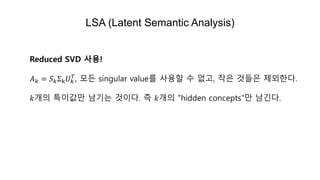 LSA (Latent Semantic Analysis)
Reduced SVD 사용!
𝐴 𝑘 = 𝑆 𝑘Σk 𝑈 𝑘
𝑇
, 모든 singular value를 사용할 수 없고, 작은 것들은 제외한다.
𝑘개의 특이값만 남기는 것이다. 즉 𝑘개의 "hidden concepts"만 남긴다.
 