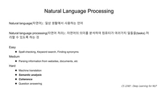 Natural Language Processing
Natural language(자연어) : 일상 생활에서 사용하는 언어
Natural language processing(자연어 처리) : 자연어의 의미를 분석하여 컴퓨터가 여러가지 일들을(tasks) 처
리할 수 있도록 하는 것
Easy
 Spell checking, Keyword search, Finding synonyms
Medium
 Parsing information from websites, documents, etc
Hard
 Machine translation
 Semantic analysis
 Coherence
 Question answering
CS 224D : Deep Learning for NLP
 