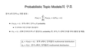 Probabilistic Topic Models의 구조
문서 𝑑의 단어 𝑤𝑖 대한 분포 :
𝑃 𝑤𝑖 =
𝑘=1
𝐾
𝑃 𝑤𝑖|𝑧𝑖 = 𝑘 𝑃 𝑧𝑖 = 𝑘
 𝑃 𝑤𝑖|𝑧𝑖 = 𝑘 : 토픽 𝑘에서, 단어 𝑤𝑖의 probability
 각 토픽에서 어떤 단어들이 중요할까?
 𝑃 𝑧𝑖 = 𝑘 : 𝑖번째 단어에 토픽 𝑘가 할당되는 probability (즉, 토픽 𝑗가 𝑖번째 단어를 위해 샘플링 될 확률)
𝛽 𝑘 = 𝑃 𝑤|𝑧 = 𝑘 : 토픽 𝑘에서, 단어들의 multinomial distribution
𝜃 𝑑 = 𝑃 𝑧 : 문서 𝑑에서, 토픽들의 multinomial distribution
 