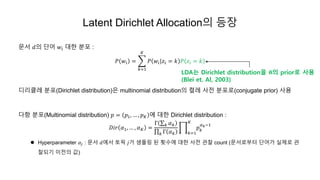 Latent Dirichlet Allocation의 등장
문서 𝑑의 단어 𝑤𝑖 대한 분포 :
𝑃 𝑤𝑖 =
𝑘=1
𝐾
𝑃 𝑤𝑖|𝑧𝑖 = 𝑘 𝑃 𝑧𝑖 = 𝑘
디리클레 분포(Dirichlet distribution)은 multinomial distribution의 켤레 사전 분포로(conjugate prior) 사용
다항 분포(Multinomial distribution) 𝑝 = 𝑝1, … , 𝑝 𝐾 에 대한 Dirichlet distribution :
𝐷𝑖𝑟 𝛼1, … , 𝛼 𝐾 =
Γ 𝑘 𝛼 𝑘
𝑘 Γ 𝛼 𝑘 𝑘=1
𝐾
𝑝 𝑘
𝛼 𝑘−1
 Hyperparameter 𝛼𝑗 : 문서 𝑑에서 토픽 𝑗가 샘플링 된 횟수에 대한 사전 관찰 count (문서로부터 단어가 실제로 관
찰되기 이전의 값)
LDA는 Dirichlet distribution을 𝛉의 prior로 사용
(Blei et. Al, 2003)
 