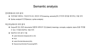 Semantic analysis
언어학에서의 의미 분석
 자연어를 이해하는 기법 중 하나로, 문장의 의미(meaning, semantic)에 근거하여 문장을 해석하는 것을 의미
 Syntax analysis의 반대(lexicon, syntax analysis)
머신러닝에서의 의미 분석
 Corpus에 있는 많은 documents 집합에 내제되어 있는(latent) meanings, concepts, subjects, topics 등을 추정할
수 있는 구조를 생성하는 것을 의미
 대표적인 의미 분석 기법
 Latent Semantic Analysis(LSA or LSI)
 PLSI
 Latent Dirichlet Allocation(LDA)
 Hieararchical Dirichlet Processing(HDP)
 