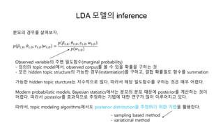 LDA 모델의 inference
분모의 경우를 살펴보자.
𝑝 𝛽1:𝐾, 𝜃1:𝐷, 𝑧1:𝐷|𝑤1:𝐷 =
𝑝 𝛽1:𝐾, 𝜃1:𝐷, 𝑧1:𝐷, 𝑤1:𝐷
𝑝 𝑤1:𝐷
Observed variable의 주변 밀도함수(marginal probability)
- 임의의 topic model에서, observed corpus를 볼 수 있을 확률을 구하는 것
- 모든 hidden topic structure의 가능한 경우(instantiation)를 구하고, 결합 확률밀도 함수를 summation
가능한 hidden topic sturcture는 지수적으로 많다. 따라서 해당 밀도함수를 구하는 것은 매우 어렵다.
Modern probabilistic models, Bayesian statistics에서는 분모의 분포 때문에 posterior를 계산하는 것이
어렵다. 따라서 posterior를 효과적으로 추정하는 기법에 대한 연구가 많이 이루어지고 있다.
따라서, topic modeling algorithms에서도 posterior distribution을 추정하기 위한 기법을 활용한다.
- sampling based method
- variational method
 
