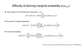 Difficulty of deriving marginal probability 𝑝 𝑤1:𝐷
 Topic mixture 𝜃의 joint distribution (parameter : 𝛼, 𝛽)
𝑝 𝜃, 𝕫, 𝕨 𝛼, 𝛽 = 𝑝 𝜃|𝛼
𝑛=1
𝑁
𝑝 𝑧 𝑛|𝜃 𝑝 𝑤 𝑛|𝑧 𝑛, 𝛽
 Document의 marginal distribution
𝑝 𝕨|𝛼, 𝛽 = 𝑝 𝜃|𝛼
𝑛=1
𝑁
𝑧 𝑛
𝑝 𝑧 𝑛|𝜃 𝑝 𝑤 𝑛|𝑧 𝑛, 𝛽 𝑑𝜃
 Corpus의 probability
𝑝 𝐷|𝛼, 𝛽 =
𝑑=1
𝑀
𝑝 𝜃 𝑑|𝛼
𝑛=1
𝑁 𝑑
𝑧 𝑑𝑛
𝑝 𝑧 𝑑𝑛|𝜃 𝑑 𝑝 𝑤 𝑑𝑛|𝑧 𝑑𝑛, 𝛽 𝑑𝜃 𝑑
여기서의 notation은 Latent Dirichlet Allocation. Blei et. Al (2003)을 참고
 