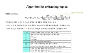 Algorithm for extracting topics
Gibbs sampling
𝑷 𝒛𝒊 = 𝒋|𝒛−𝒊, 𝑤𝑖, 𝑑𝑖,∙ ∝
𝐶 𝑤 𝑖 𝑗
𝑉𝐾
+ 𝜂
𝑤=1
𝑉
𝐶 𝑤𝑗
𝑉𝐾
+ 𝑉𝜂
𝐶 𝑑𝑖 𝑗
𝐷𝐾
+ 𝛼
𝑡=1
𝐾
𝐶 𝑑 𝑖 𝑡
𝐷𝐾
+ 𝑇𝛼
문서에서 𝑖번째에 나오는 단어 𝑤의 토픽이 𝑗일 확률에 영향을 미치는 요소
- 요소 1 : 토픽 𝑗에 할당된 전체 단어 중에서 해당 단어의 점유율이 높을수록 𝑗일 확률이 크다.
- 요소 2 : w𝑖가 속한 문서 내 다른 단어가 토픽 𝑗에 많이 할당되었을수록 𝑗일 확률이 크다.
𝑧𝑖 = 𝑗 문서에서 𝑖번째에 나오는 단어 𝑤에 토픽 𝑗가 할당
𝕫−𝑖 𝑖번째 단어를 제외한 다른 단어들에 대한 토픽 할당
𝑤𝑖 단어 index
𝑑𝑖 문서 index
∙ 다른 정보 및 observed information
𝐶 𝑤𝑗
𝑊𝐾
단어 𝑤가 토픽 𝑗에 할당된 횟수 (현재 𝑖는 제외)
𝐶 𝑑𝑗
𝐷𝐾
문서 𝑑의 단어들 중에서 토픽 𝑗에 할당된 횟수 (현재 𝑖는 제외)
𝜂 토픽의 단어 분포 생성에 사용되는 Dirichlet parameter
𝛼 문서의 토픽 분포 생성에 사용되는 Dirichlet parameter
Smoothing
 