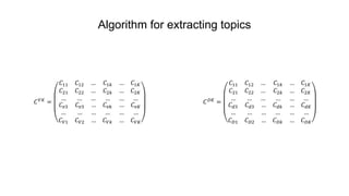 Algorithm for extracting topics
𝐶 𝑉𝐾
=
𝐶11 𝐶12 …
𝐶21 𝐶22 …
… … …
𝐶1𝑘 … 𝐶1𝐾
𝐶2𝑘 … 𝐶2𝐾
… … …
𝐶 𝑣3 𝐶 𝑣3 …
… … …
𝐶 𝑉1 𝐶 𝑉2 …
𝐶 𝑣𝑘 … 𝐶 𝑣𝐾
… … …
𝐶 𝑉𝑘 … 𝐶 𝑉𝐾
𝐶 𝐷𝐾
=
𝐶11 𝐶12 …
𝐶21 𝐶22 …
… … …
𝐶1𝑘 … 𝐶1𝐾
𝐶2𝑘 … 𝐶2𝐾
… … …
𝐶 𝑑3 𝐶 𝑑3 …
… … …
𝐶 𝐷1 𝐶 𝐷2 …
𝐶 𝑑𝑘 … 𝐶 𝑑𝐾
… … …
𝐶 𝐷𝑘 … 𝐶 𝐷𝐾
 