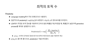 최적의 토픽 수
Perplexity
 Language modeling에서 주로 컨벤션으로 사용한다.
 일반적으로 perplexity는 exp 𝐻 𝑝 로 표현된다. 𝐻 𝑝 는 𝑝의 엔트로피를 의미한다.
 LDA에서 추정된 토픽 정보를 이용하여 단어의 발생 확률을 계산하였을 때, 확률값이 높을수록 generative
process를 제대로 설명한다고 본다.
𝑃𝑒𝑟𝑝𝑙𝑒𝑥𝑖𝑡𝑦 𝐶 = exp −
𝑑=1
𝐷
log 𝑝 𝕨 𝑑
𝑑=1
𝐷
𝑁𝑑
 𝑝 𝕨 𝑑 : 토픽의 단어분포 정보와 문서내 토픽의 비중 정보의 곱을 이용하여 계산
 𝑝 𝕨 𝑑 는 클수록 좋으므로, perplexity는 작을수록 좋다.
 