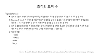 최적의 토픽 수
Topic coherence
 실제로 사람이 해석하기에(interpretability) 적합한 평가 척도를 만들기 위해 제시된 여러 척도들 중 하나
 Newman은 뉴스와 책 데이터를 수집하여 토픽 모델링을 실시. 그 결과로 나온 토픽들이 유의미한지 수작업으로
점수화. 그리고 이렇게 매겨진 점수와 가장 유사한 결과를 낼 수 있는 척도를 제시.
 토픽 모델링 결과로 나온 각각의 토픽에서 상위 𝑁개의 단어를 선택한 후, 상위 단어 간의 유사도를 계산하여, 실
제로 해당 토픽이 의미적으로 일치하는 단어들끼리 모여있는지 판단 가능
 다양한 버전
 NPMI
 UMass
 UCI
 c_v
Newman, D., Lau, J. H., Grieser, K., & Baldwin, T. (2010, June). Automatic evaluation of topic coherence. In Human Language Technologies
 