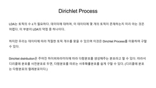 Dirichlet Process
LDA는 토픽의 수 𝑘가 필요하다. 데이터에 대하여, 이 데이터에 몇 개의 토픽이 존재하는지 미리 아는 것은
어렵다. 이 부분이 LDA의 약점 중 하나이다.
하지만 우리는 데이터에 따라 적절한 토픽 개수를 찾을 수 있으며 이것은 Dirichlet Process를 이용하여 구할
수 있다.
Dirichlet distribution은 주어진 하이퍼파라미터에 따라 다항분포를 생성해주는 분포라고 할 수 있다. 따라서
디리클레 분포를 사전분포로 두면, 다항분포를 따르는 사후확률분포를 쉽게 구할 수 있다. (디리클레 분포
는 다항분포의 켤레분포이다.)
 