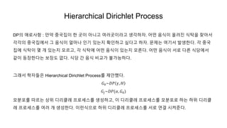 Hierarchical Dirichlet Process
DP의 애로사항 : 만약 중국집이 한 곳이 아니고 여러곳이라고 생각하자. 어떤 음식이 올려진 식탁을 찾아서
각각의 중국집에서 그 음식이 얼마나 인기 있는지 확인하고 싶다고 하자. 문제는 여기서 발생한다. 각 중국
집에 식탁이 몇 개 있는지 모르고, 각 식탁에 어떤 음식이 있는지 모른다. 어떤 음식이 서로 다른 식당에서
같이 등장한다는 보장도 없다. 식당 간 음식 비교가 불가능하다.
그래서 학자들은 Hierarchical Dirichlet Process를 제안했다.
𝐺0~𝐷𝑃 𝛾, 𝐻
𝐺𝑗~𝐷𝑃(𝛼, 𝐺0)
모분포를 따르는 상위 디리클레 프로세스를 생성하고, 이 디리클레 프로세스를 모분포로 하는 하위 디리클
레 프로세스를 여러 개 생성한다. 이런식으로 하위 디리클레 프로세스를 서로 연결 시켜준다.
 