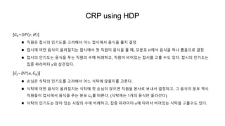 CRP using HDP
[𝐺0~𝐷𝑃 𝛾, 𝐻 ]
 직원은 접시의 인기도를 고려해서 어느 접시에서 음식을 풀지 결정
 접시에 어떤 음식이 올려질지는 접시에서 첫 직원이 음식을 풀 때, 모분포 𝐻에서 음식을 하나 뽑음으로 결정
 접시의 인기도는 음식을 푸는 직원의 수에 비례하고, 직원이 비어있는 접시를 고를 수도 있다. 접시의 인기도는
집중 파라미터 𝛾와 상관있다.
[𝐺𝑗~𝐷𝑃(𝛼, 𝐺0)]
 손님은 식탁의 인기도를 고려해서 어느 식탁에 앉을지를 고른다.
 식탁에 어떤 음식이 올려질지는 식탁에 첫 손님이 앉으면 직원을 본사로 보내서 결정하고, 그 음식의 분포 역시
직원들이 접시에서 음식을 푸는 분포 𝐺0를 따른다. (식탁에는 1개의 음식만 올라간다)
 식탁의 인기도는 앉아 있는 사람의 수에 비례하고, 집중 파라미터 𝛼에 따라서 비어있는 식탁을 고를수도 있다.
 