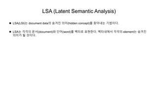 LSA (Latent Semantic Analysis)
 LSA(LSI)는 document data의 숨겨진 의미(hidden concept)를 찾아내는 기법이다.
 LSA는 각각의 문서(document)와 단어(word)를 벡터로 표현한다. 벡터내에서 각각의 element는 숨겨진
의미가 될 것이다.
 