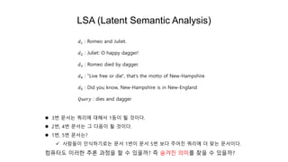 LSA (Latent Semantic Analysis)
 3번 문서는 쿼리에 대해서 1등이 될 것이다.
 2번, 4번 문서는 그 다음이 될 것이다.
 1번, 5번 문서는?
 사람들이 인식하기로는 문서 1번이 문서 5번 보다 주어진 쿼리에 더 맞는 문서이다.
컴퓨터도 이러한 추론 과정을 할 수 있을까? 즉 숨겨진 의미를 찾을 수 있을까?
𝑑1 : Romeo and Juliet.
𝑑2 : Juliet: O happy dagger!
𝑑3 : Romeo died by dagger.
𝑑4 : "Live free or die", that's the motto of New-Hampshire
𝑑5 : Did you know, New-Hampshire is in New-England
𝑄𝑢𝑒𝑟𝑦 : dies and dagger
 