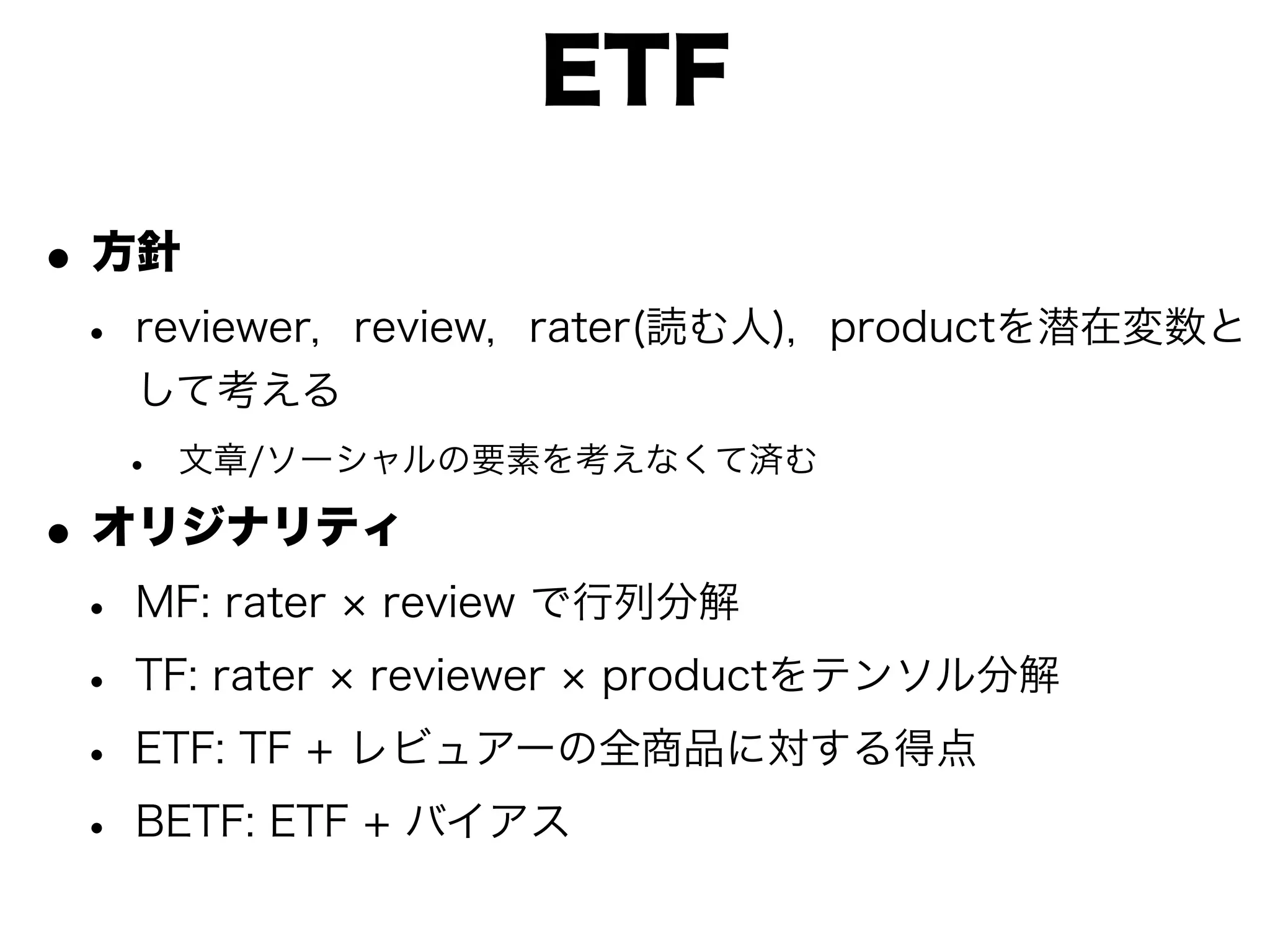 ETF

• 方針
 • reviewer，review，rater(読む人)，productを潜在変数と
   して考える
  •   文章/ソーシャルの要素を考えなくて済む

• オリジナリティ
 • MF: rater review で行列分解
 • TF: rater reviewer productをテンソル分解
 • ETF: TF + レビュアーの全商品に対する得点
 • BETF: ETF + バイアス
 