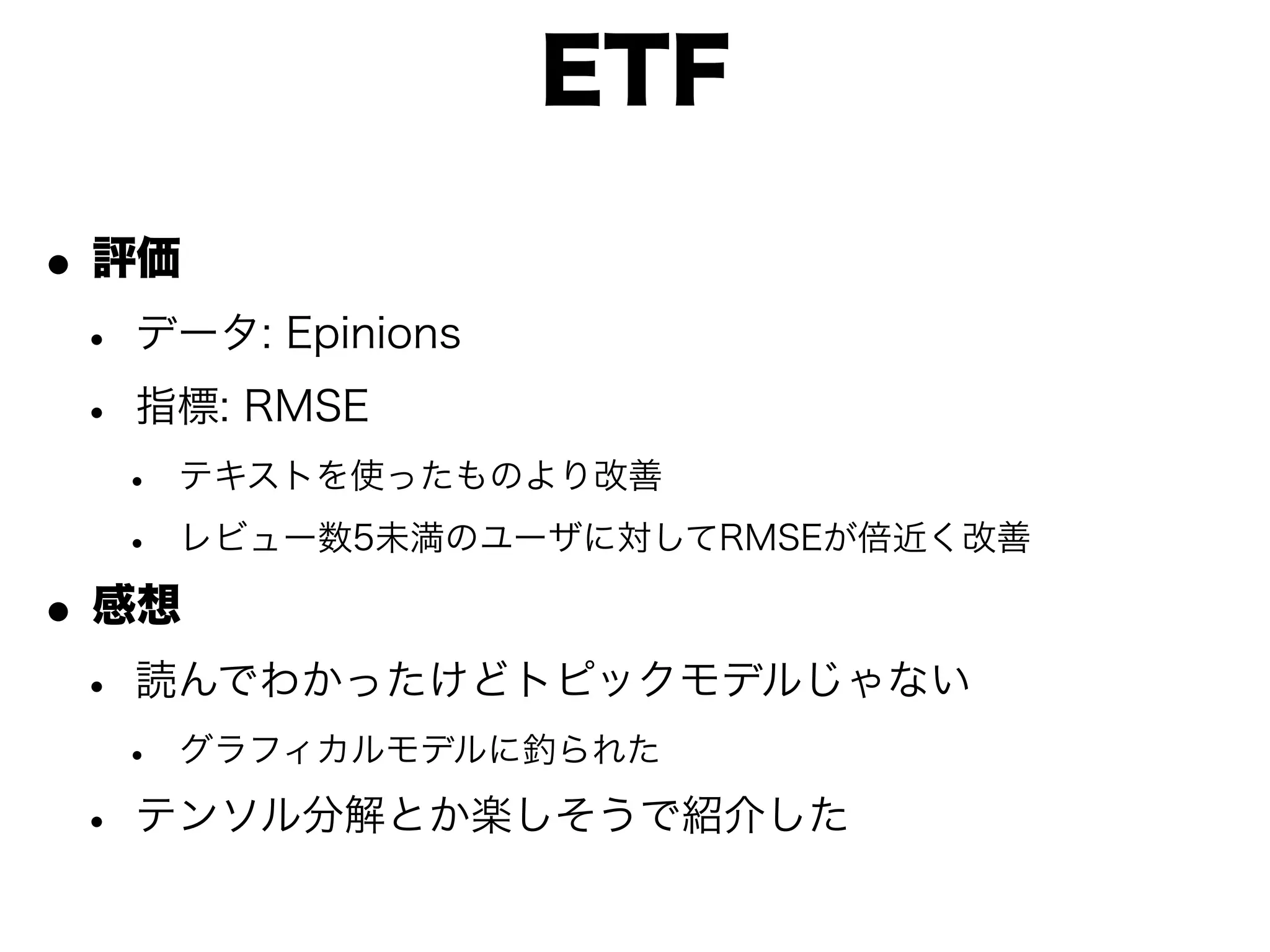 ETF

• 評価
 • データ: Epinions
 • 指標: RMSE
  •   テキストを使ったものより改善

  •   レビュー数5未満のユーザに対してRMSEが倍近く改善

• 感想
 • 読んでわかったけどトピックモデルじゃない
  •   グラフィカルモデルに釣られた

 • テンソル分解とか楽しそうで紹介した
 