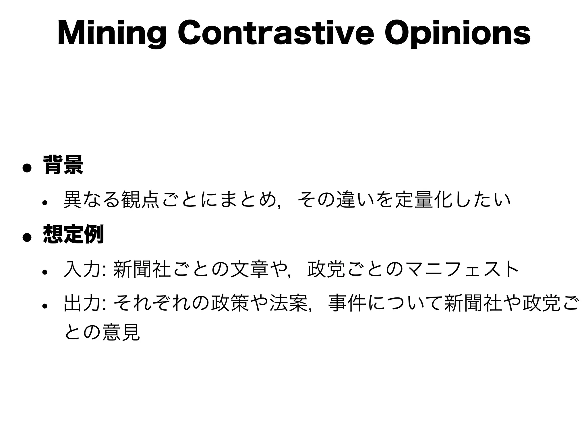 Mining Contrastive Opinions



• 背景
 • 異なる観点ごとにまとめ，その違いを定量化したい
• 想定例
 • 入力: 新聞社ごとの文章や，政党ごとのマニフェスト
 • 出力: それぞれの政策や法案，事件について新聞社や政党ご
  との意見
 