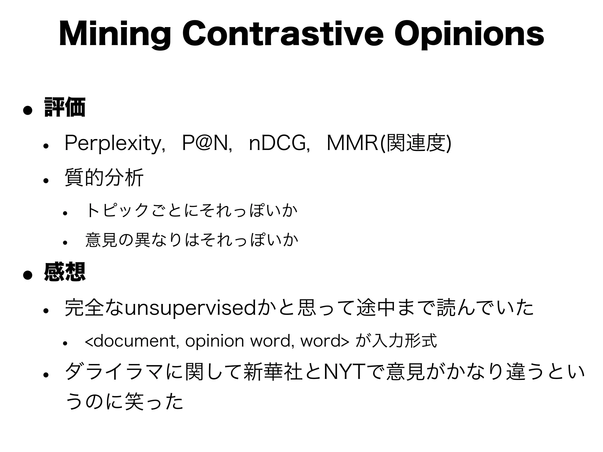 Mining Contrastive Opinions

• 評価
 • Perplexity，P@N，nDCG，MMR(関連度)
 • 質的分析
  •   トピックごとにそれっぽいか

  •   意見の異なりはそれっぽいか

• 感想
 • 完全なunsupervisedかと思って途中まで読んでいた
  •   <document, opinion word, word> が入力形式

 • ダライラマに関して新華社とNYTで意見がかなり違うとい
  うのに笑った
 