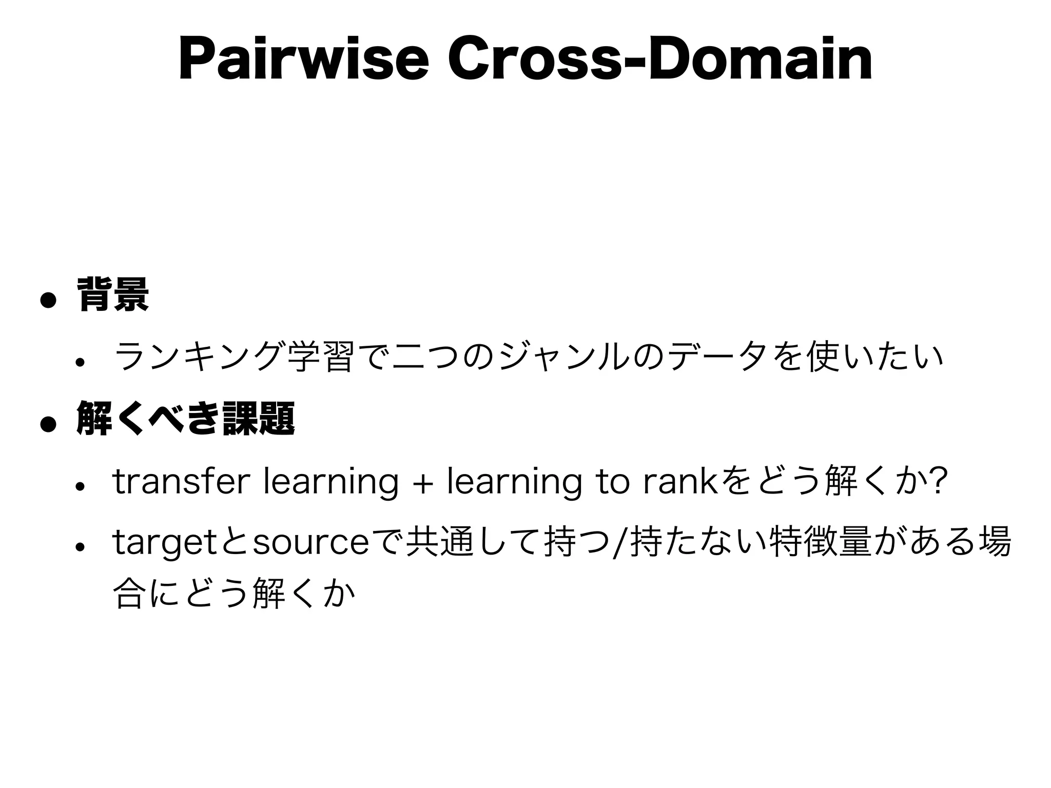 Pairwise Cross-Domain



• 背景
 • ランキング学習で二つのジャンルのデータを使いたい
• 解くべき課題
 • transfer learning + learning to rankをどう解くか?
 • targetとsourceで共通して持つ/持たない特徴量がある場
   合にどう解くか
 