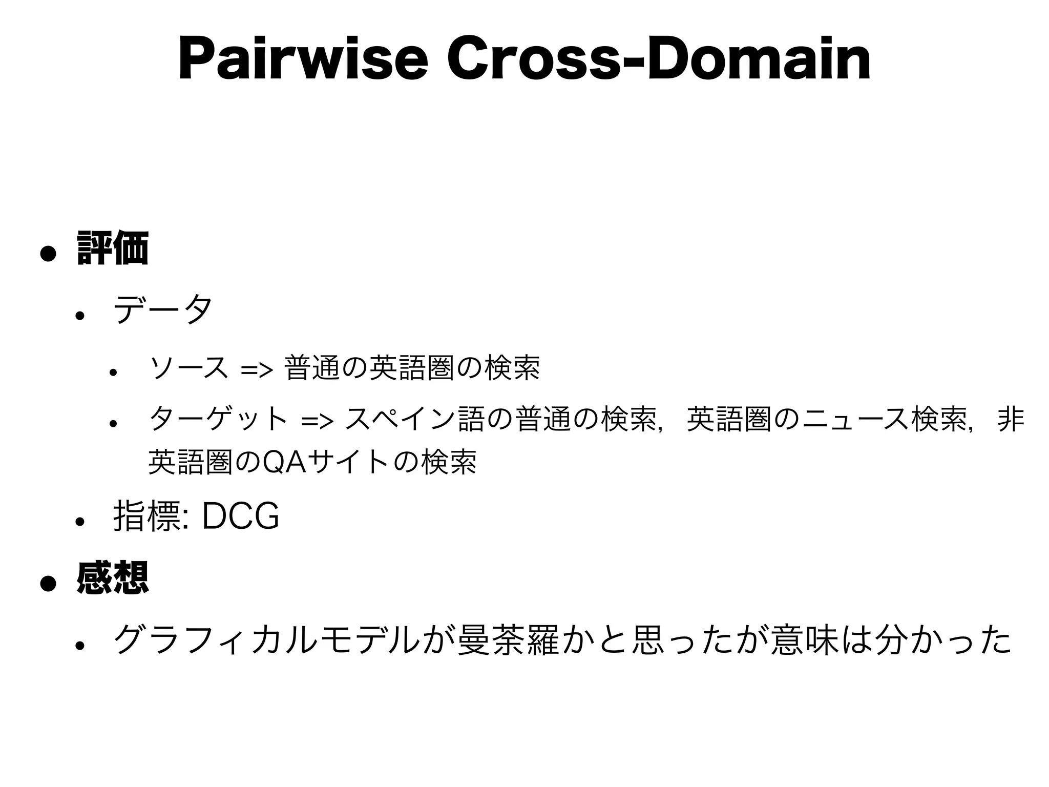 Pairwise Cross-Domain


• 評価
 • データ
  •   ソース => 普通の英語圏の検索

  •   ターゲット => スペイン語の普通の検索，英語圏のニュース検索，非
      英語圏のQAサイトの検索

 • 指標: DCG
• 感想
 • グラフィカルモデルが曼荼羅かと思ったが意味は分かった
 