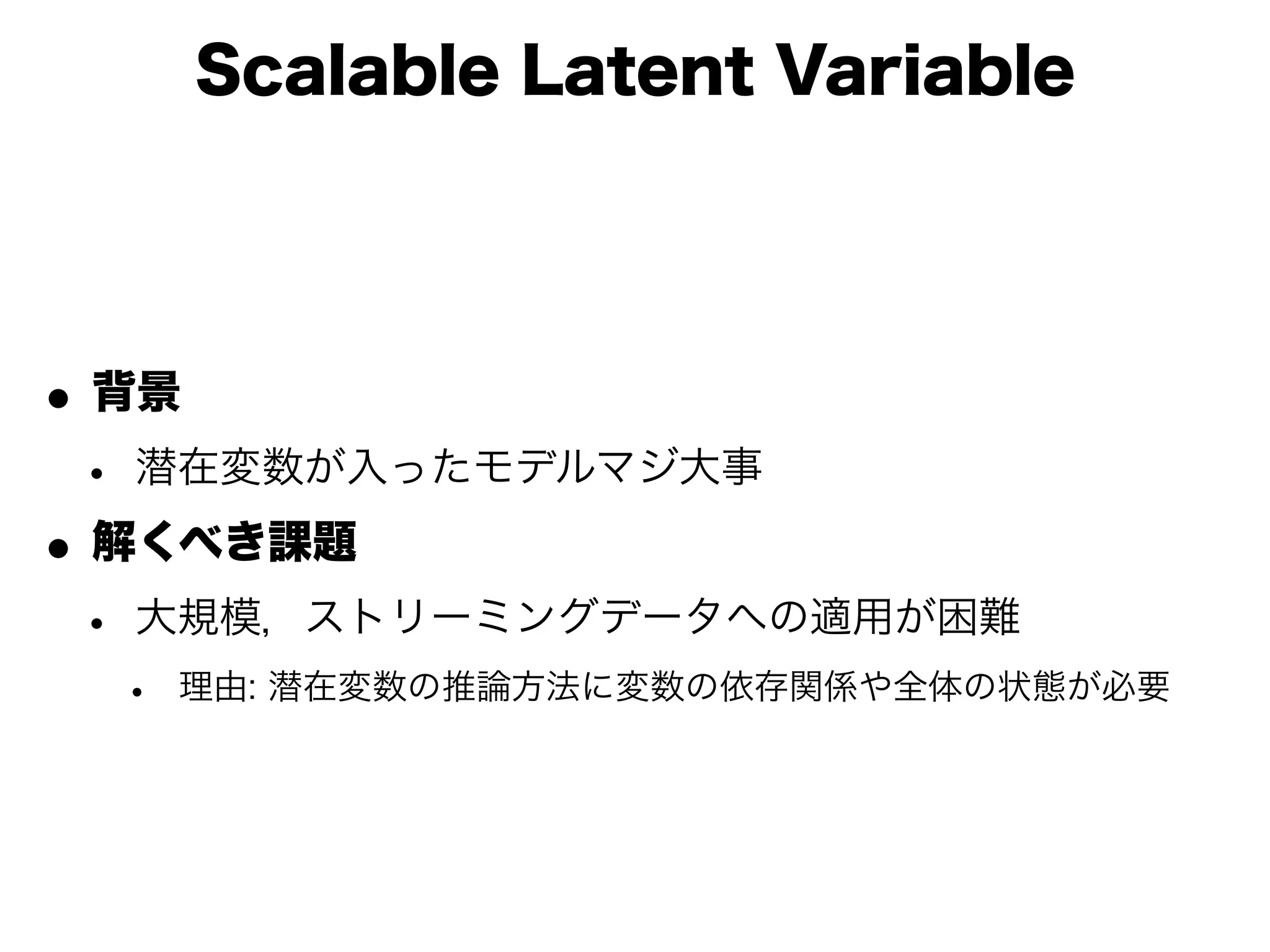Scalable Latent Variable




• 背景
 • 潜在変数が入ったモデルマジ大事
• 解くべき課題
 • 大規模，ストリーミングデータへの適用が困難
  •   理由: 潜在変数の推論方法に変数の依存関係や全体の状態が必要
 