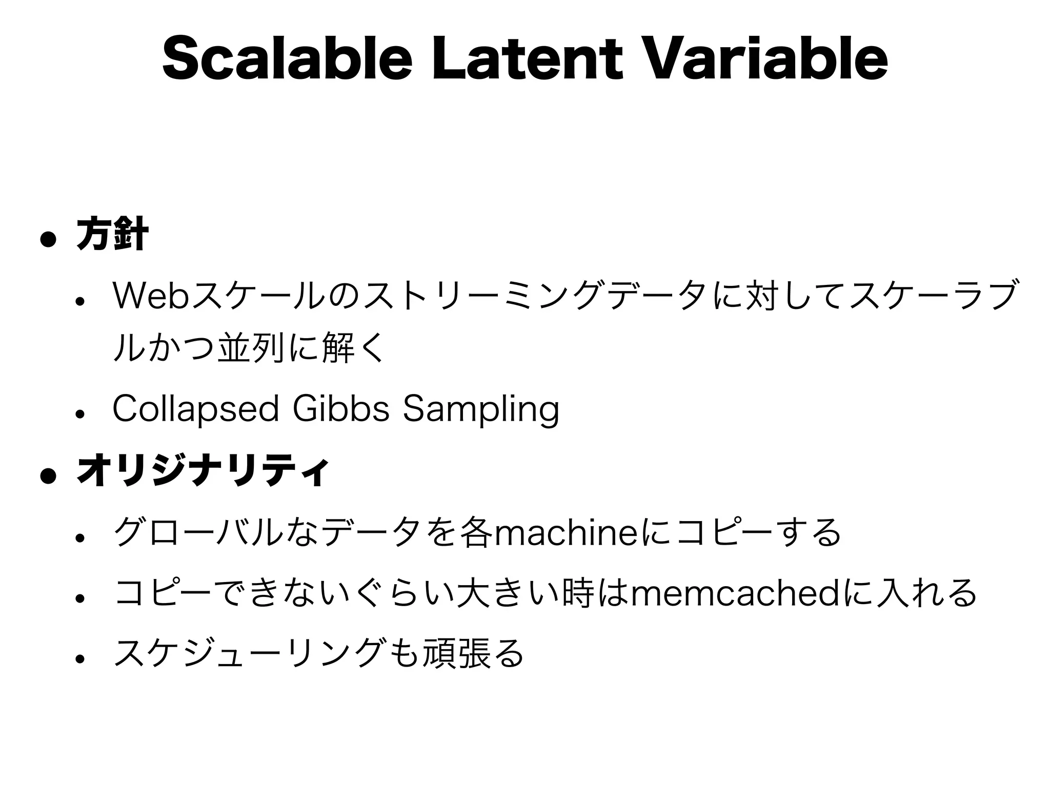 Scalable Latent Variable


• 方針
 • Webスケールのストリーミングデータに対してスケーラブ
   ルかつ並列に解く

 • Collapsed Gibbs Sampling
• オリジナリティ
 • グローバルなデータを各machineにコピーする
 • コピーできないぐらい大きい時はmemcachedに入れる
 • スケジューリングも頑張る
 