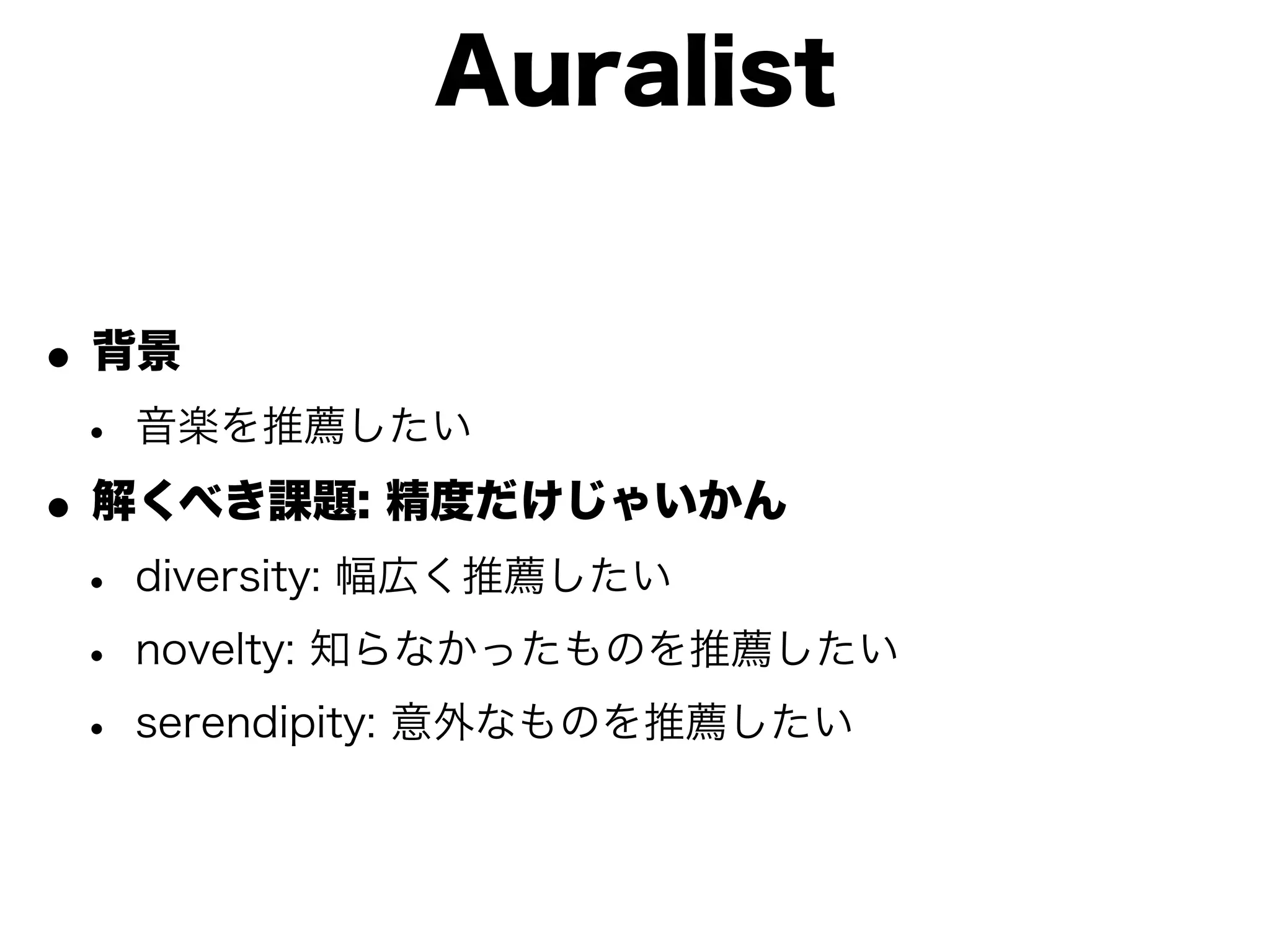 Auralist


• 背景
 • 音楽を推薦したい
• 解くべき課題: 精度だけじゃいかん
 • diversity: 幅広く推薦したい
 • novelty: 知らなかったものを推薦したい
 • serendipity: 意外なものを推薦したい
 