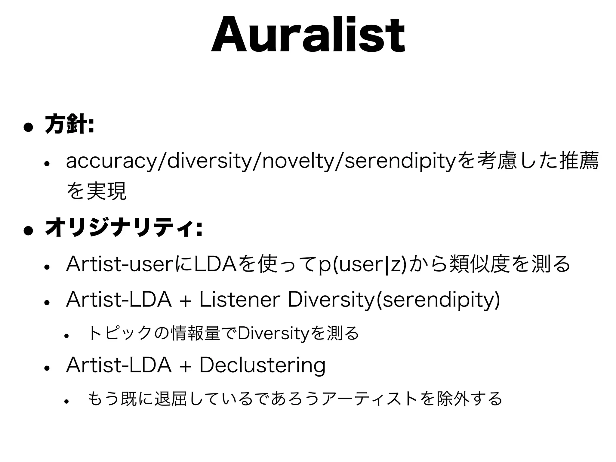 Auralist

• 方針:
 • accuracy/diversity/novelty/serendipityを考慮した推薦
   を実現

• オリジナリティ:
 • Artist-userにLDAを使ってp(user¦z)から類似度を測る
 • Artist-LDA + Listener Diversity(serendipity)
  •   トピックの情報量でDiversityを測る

 • Artist-LDA + Declustering
  •   もう既に退屈しているであろうアーティストを除外する
 