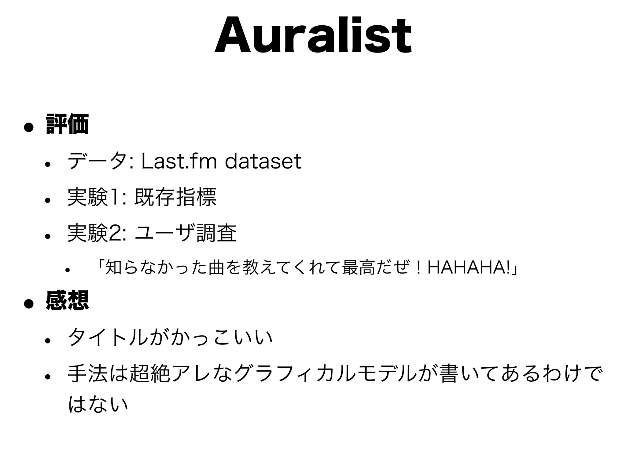 Auralist

• 評価
 • データ: Last.fm dataset
 • 実験1: 既存指標
 • 実験2: ユーザ調査
  •   「知らなかった曲を教えてくれて最高だぜ！HAHAHA!」

• 感想
 • タイトルがかっこいい
 • 手法は超絶アレなグラフィカルモデルが書いてあるわけで
   はない
 