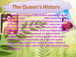 Sirikit born 12 August 1932 as Mom Rajawongse Sirikit
Kittiyakara (Thai: RTGS: Sirikit Kittiyakon),
is the queen consort of Bhumibol Adulyadej, King (Rama IX)
of Thailand. She met Bhumibol in Paris, where her father
was the Thai ambassador. They married in 1950, shortly
before Bhumibol's coronation. Sirikit was appointed Queen
Regent in 1956. Sirikit produced one son and three
daughters. As the consort of the king who is the world's
longest-reigning head of state, she is also the world's
longest-serving consort of a monarch. Sirikit suffered a
stroke on 21 July 2012 and has since refrained from public
appearances.
 