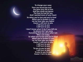 To change your ways
Then you found the lord
You gave your life to him
And you could not ignore
The love he had for you
And I wanted more of your heart
So when you’re lost and you’re tired
When you’re broken in two
Let my love take you higher
Cause I i still turn to you
I still turn to you
I still turn to you
I don’t know what i’d do if you left me
So please don’t go away
Everything that you are is who I am
Who I am today
So when you’re lost and you’re tired
When you’re broken in two
Let my love take you higher
Cause I i still turn to you
I still turn to you
I still turn to you
To you to you to you
I still turn to you
To you to you to you
Cause I i turn to you…
 