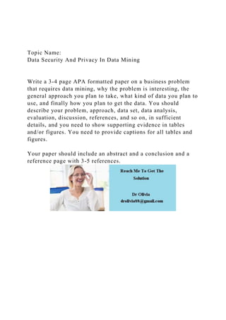 Topic Name:
Data Security And Privacy In Data Mining
Write a 3-4 page APA formatted paper on a business problem
that requires data mining, why the problem is interesting, the
general approach you plan to take, what kind of data you plan to
use, and finally how you plan to get the data. You should
describe your problem, approach, data set, data analysis,
evaluation, discussion, references, and so on, in sufficient
details, and you need to show supporting evidence in tables
and/or figures. You need to provide captions for all tables and
figures.
Your paper should include an abstract and a conclusion and a
reference page with 3-5 references.
 