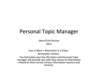Personal Topic Manager
Idea of the Service
2011
Less is More = Restriction Is a Value.
Remember Twitter.
You formulate your key life topics and Personal Topic
manager will provide you with easy access to information
related to them across various information sources and
services.
 