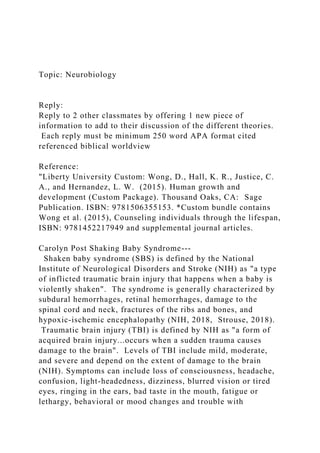 Topic: Neurobiology
Reply:
Reply to 2 other classmates by offering 1 new piece of
information to add to their discussion of the different theories.
Each reply must be minimum 250 word APA format cited
referenced biblical worldview
Reference:
"Liberty University Custom: Wong, D., Hall, K. R., Justice, C.
A., and Hernandez, L. W. (2015). Human growth and
development (Custom Package). Thousand Oaks, CA: Sage
Publication. ISBN: 9781506355153. *Custom bundle contains
Wong et al. (2015), Counseling individuals through the lifespan,
ISBN: 9781452217949 and supplemental journal articles.
Carolyn Post Shaking Baby Syndrome---
Shaken baby syndrome (SBS) is defined by the National
Institute of Neurological Disorders and Stroke (NIH) as "a type
of inflicted traumatic brain injury that happens when a baby is
violently shaken". The syndrome is generally characterized by
subdural hemorrhages, retinal hemorrhages, damage to the
spinal cord and neck, fractures of the ribs and bones, and
hypoxic-ischemic encephalopathy (NIH, 2018, Strouse, 2018).
Traumatic brain injury (TBI) is defined by NIH as "a form of
acquired brain injury...occurs when a sudden trauma causes
damage to the brain". Levels of TBI include mild, moderate,
and severe and depend on the extent of damage to the brain
(NIH). Symptoms can include loss of consciousness, headache,
confusion, light-headedness, dizziness, blurred vision or tired
eyes, ringing in the ears, bad taste in the mouth, fatigue or
lethargy, behavioral or mood changes and trouble with
 