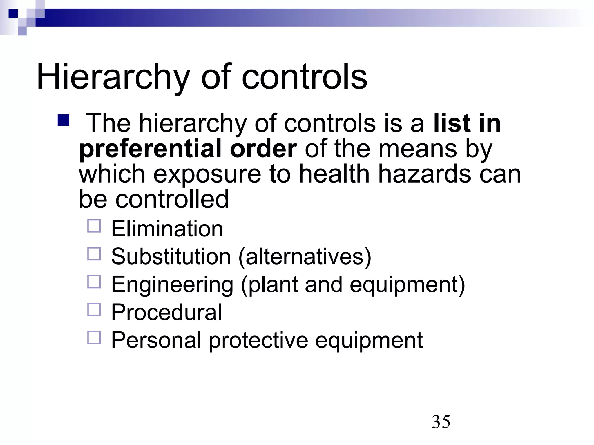 35
 The hierarchy of controls is a list in
preferential order of the means by
which exposure to health hazards can
be controlled
 Elimination
 Substitution (alternatives)
 Engineering (plant and equipment)
 Procedural
 Personal protective equipment
Hierarchy of controls
 