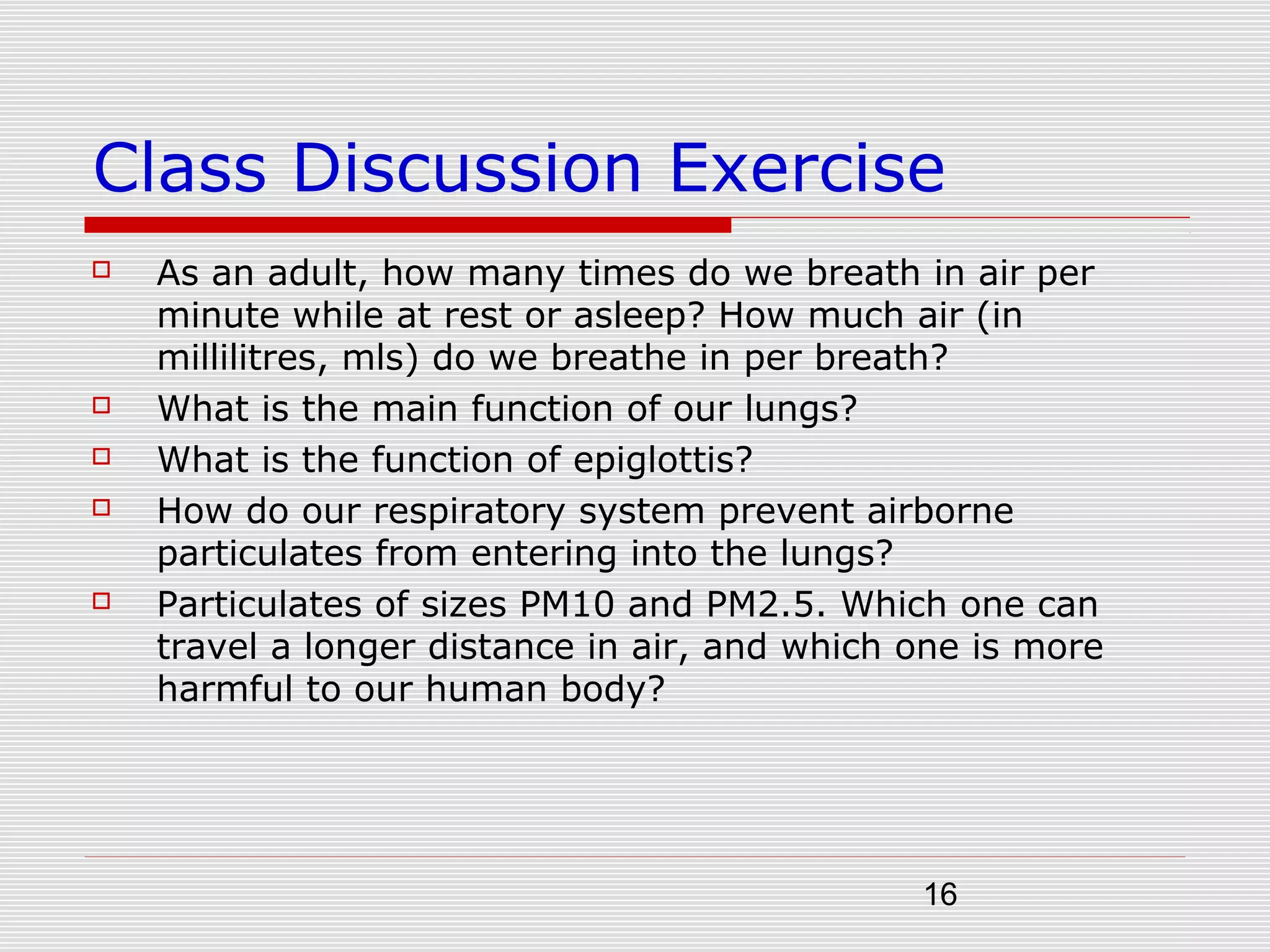 16
Class Discussion Exercise
 As an adult, how many times do we breath in air per
minute while at rest or asleep? How much air (in
millilitres, mls) do we breathe in per breath?
 What is the main function of our lungs?
 What is the function of epiglottis?
 How do our respiratory system prevent airborne
particulates from entering into the lungs?
 Particulates of sizes PM10 and PM2.5. Which one can
travel a longer distance in air, and which one is more
harmful to our human body?
 