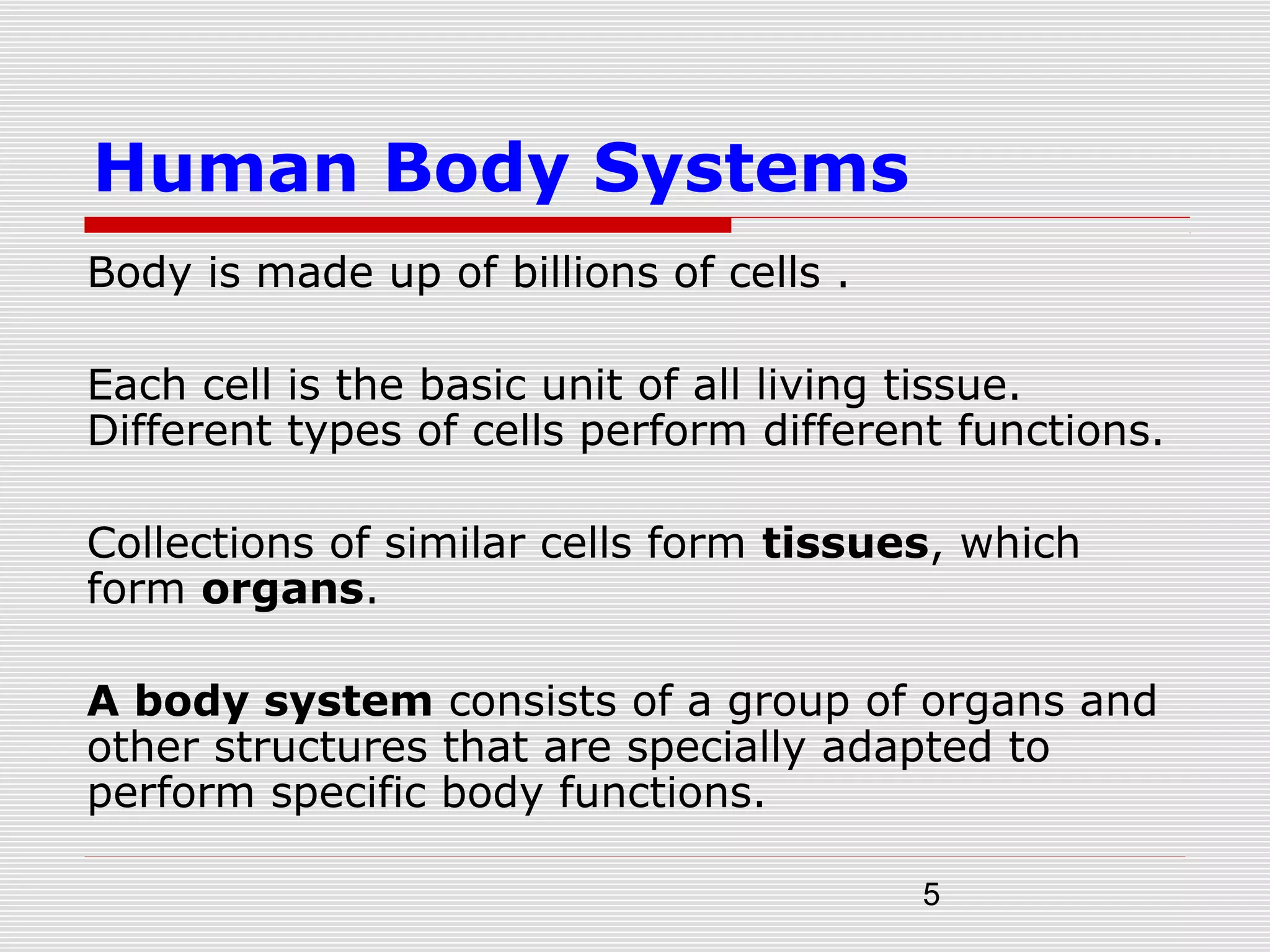 5
Human Body Systems
Body is made up of billions of cells .
Each cell is the basic unit of all living tissue.
Different types of cells perform different functions.
Collections of similar cells form tissues, which
form organs.
A body system consists of a group of organs and
other structures that are specially adapted to
perform specific body functions.
 