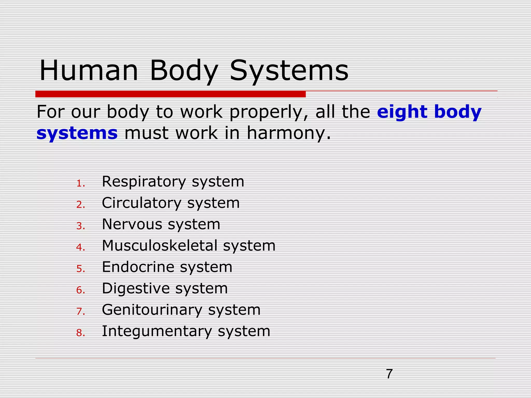7
Human Body Systems
For our body to work properly, all the eight body
systems must work in harmony.
1. Respiratory system
2. Circulatory system
3. Nervous system
4. Musculoskeletal system
5. Endocrine system
6. Digestive system
7. Genitourinary system
8. Integumentary system
 