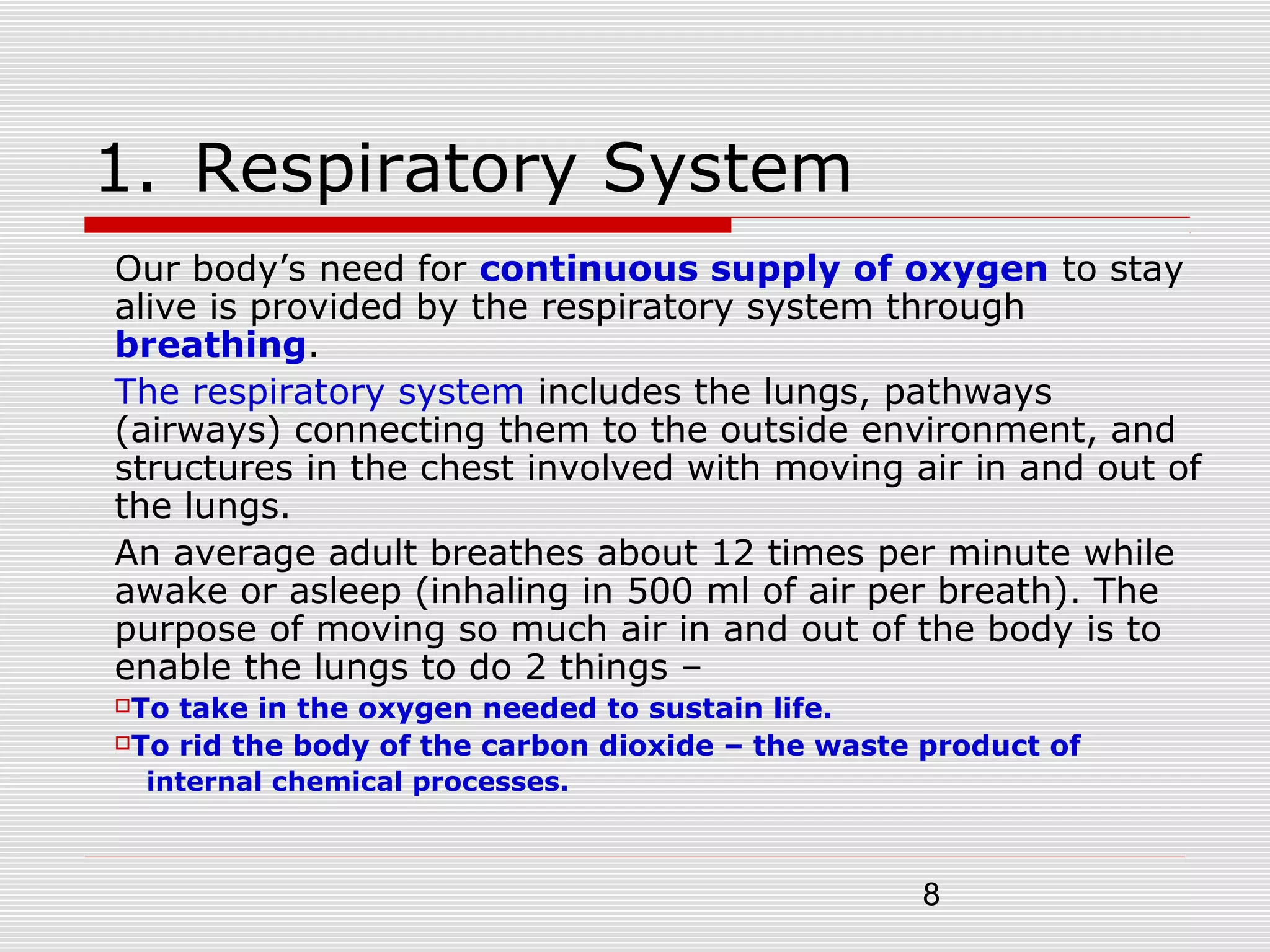8
1. Respiratory System
Our body’s need for continuous supply of oxygen to stay
alive is provided by the respiratory system through
breathing.
The respiratory system includes the lungs, pathways
(airways) connecting them to the outside environment, and
structures in the chest involved with moving air in and out of
the lungs.
An average adult breathes about 12 times per minute while
awake or asleep (inhaling in 500 ml of air per breath). The
purpose of moving so much air in and out of the body is to
enable the lungs to do 2 things –
To take in the oxygen needed to sustain life.
To rid the body of the carbon dioxide – the waste product of
internal chemical processes.
 