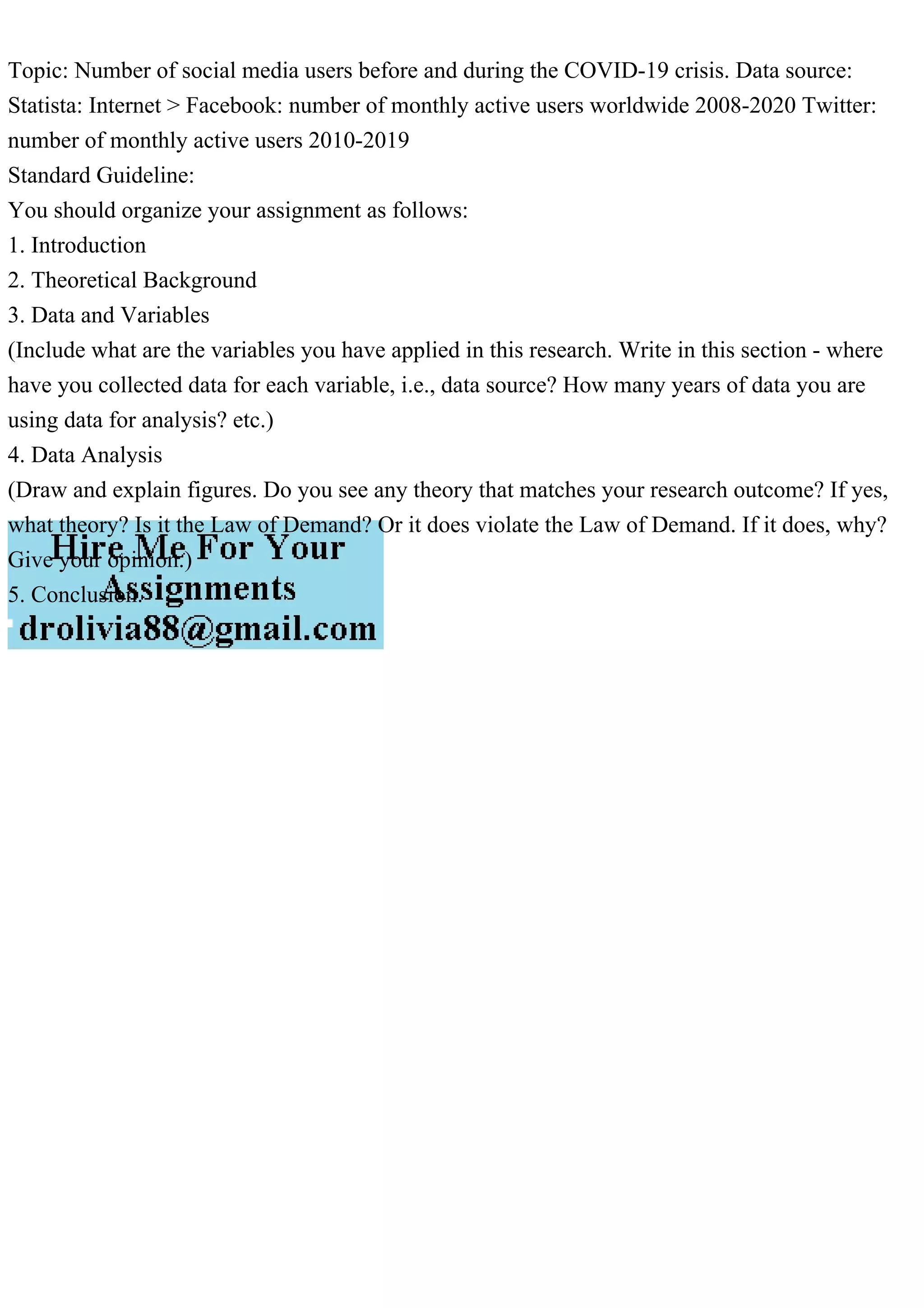 Topic: Number of social media users before and during the COVID-19 crisis. Data source:
Statista: Internet > Facebook: number of monthly active users worldwide 2008-2020 Twitter:
number of monthly active users 2010-2019
Standard Guideline:
You should organize your assignment as follows:
1. Introduction
2. Theoretical Background
3. Data and Variables
(Include what are the variables you have applied in this research. Write in this section - where
have you collected data for each variable, i.e., data source? How many years of data you are
using data for analysis? etc.)
4. Data Analysis
(Draw and explain figures. Do you see any theory that matches your research outcome? If yes,
what theory? Is it the Law of Demand? Or it does violate the Law of Demand. If it does, why?
Give your opinion.)
5. Conclusion.