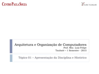 Arquitetura e Organização de Computadores
Prof. Msc. Luiz Felipe
Taubaté – 1 Semestre - 2015
Tópico 01 – Apresentação da Disciplina e Histórico
 