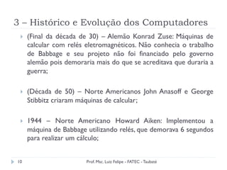 3 – Histórico e Evolução dos Computadores
10
}  (Final da década de 30) – Alemão Konrad Zuse: Máquinas de
calcular com relés eletromagnéticos. Não conhecia o trabalho
de Babbage e seu projeto não foi financiado pelo governo
alemão pois demoraria mais do que se acreditava que duraria a
guerra;
}  (Década de 50) – Norte Americanos John Anasoff e George
Stibbitz criaram máquinas de calcular;
}  1944 – Norte Americano Howard Aiken: Implementou a
máquina de Babbage utilizando relés, que demorava 6 segundos
para realizar um cálculo;
Prof. Msc. Luiz Felipe - FATEC - Taubaté
 