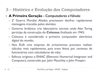 3 – Histórico e Evolução dos Computadores
11
}  A Primeira Geração - Computadores aVálvula:
}  2ª Guerra Mundial. Aliados precisavam decifrar rapidamente
mensagens trocadas pelos alemães;
}  Governo britânico cria laboratório secreto onde Alan Turing
participa da construção do Colossus, finalizada em 1943;
}  Colossus é considerado o primeiro computador eletrônico
digital do mundo;
}  Nos EUA uma empresa de armamentos precisava realizar
cálculos mais rapidamente, pois eram feitos por centenas de
funcionários com calculadoras de mão;
}  Esforço originou o ENIAC (Eletronic Numerical Integrator and
Computer), construído por John Mauchley e John Presper;
Prof. Msc. Luiz Felipe - FATEC - Taubaté
 