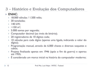 3 – Histórico e Evolução dos Computadores
12
}  ENIAC:
}  18.000 válvulas / 1.500 relés;
}  30 toneladas;
}  140 kW;
}  ~150 m²;
}  5.000 somas por segundo;
}  Computador decimal (ao invés de binário);
}  20 registradores de 10 dígitos cada;
}  10 válvulas para cada dígito (apenas uma ligada, indicando o valor do
dígito);
}  Programação manual, através de 6.000 chaves e diversos soquetes e
cabos;
}  Projeto finalizado apenas em 1946 (após o fim da guerra) e operou
até 1955;
}  É considerado um marco inicial na história do computador moderno;
Prof. Msc. Luiz Felipe - FATEC - Taubaté
 