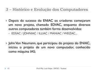 3 – Histórico e Evolução dos Computadores
13
}  Depois do sucesso do ENIAC os criadores começaram
um novo projeto, chamado EDVAC, enquanto diversos
outros computadores também forma desenvolvidos:
}  EDSAC / JOHNIAC / ILLIAC / MANIAC / WEIZAC...
}  John Von Neumann, que participou do projeto do ENIAC,
iniciou o projeto de um novo computador, conhecido
como máquina IAS;
Prof. Msc. Luiz Felipe - FATEC - Taubaté
 