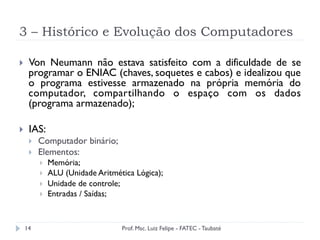 3 – Histórico e Evolução dos Computadores
14
}  Von Neumann não estava satisfeito com a dificuldade de se
programar o ENIAC (chaves, soquetes e cabos) e idealizou que
o programa estivesse armazenado na própria memória do
computador, compartilhando o espaço com os dados
(programa armazenado);
}  IAS:
}  Computador binário;
}  Elementos:
}  Memória;
}  ALU (Unidade Aritmética Lógica);
}  Unidade de controle;
}  Entradas / Saídas;
Prof. Msc. Luiz Felipe - FATEC - Taubaté
 