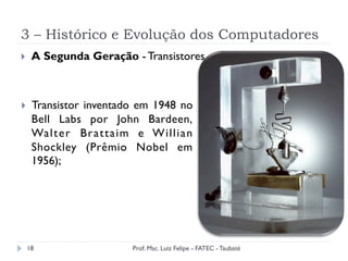 3 – Histórico e Evolução dos Computadores
18
}  A Segunda Geração - Transistores
}  Transistor inventado em 1948 no
Bell Labs por John Bardeen,
Walter Brattaim e Willian
Shockley (Prêmio Nobel em
1956);
Prof. Msc. Luiz Felipe - FATEC - Taubaté
 